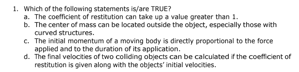 1. Which of the following statements is/are TRUE?
a. The coefficient of restitution can take up a value greater than 1.
b. The center of mass can be located outside the object, especially those with
curved structures.
c. The initial momentum of a moving body is directly proportional to the force
applied and to the duration of its application.
d. The final velocities of two colliding objects can be calculated if the coefficient of
restitution is given along with the objects' initial velocities.
