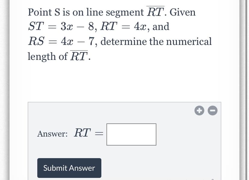 Point S is on line segment RT. Given
ST = 3x – 8, RT = 4x, and
-
RS
4x – 7, determine the numerical
-
length of RT.
Answer: RT
Submit Answer
||
