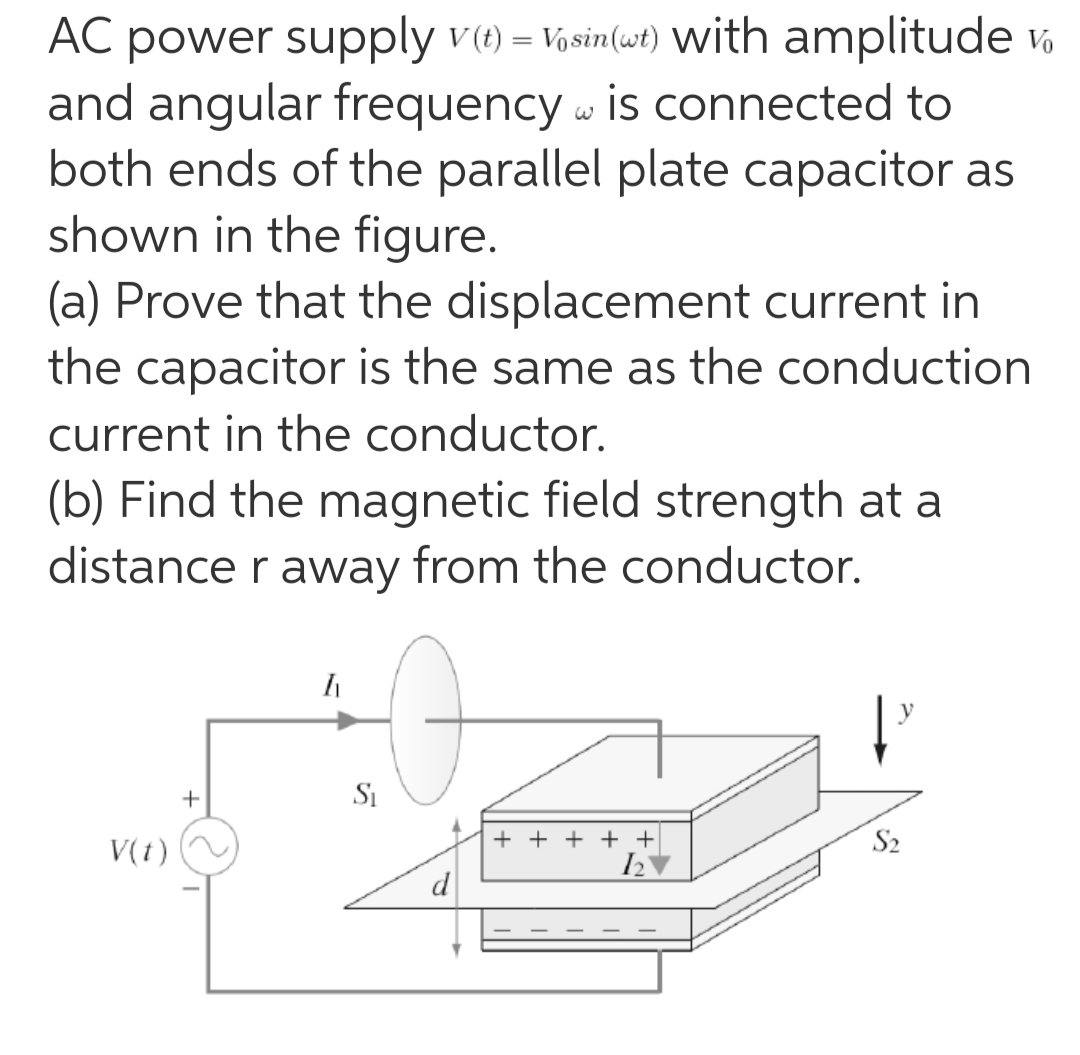 power supply v(1) = Vosin(wt) with amplitude Vo
and angular frequency w is connected to
both ends of the parallel plate capacitor as
shown in the figure.
(a) Prove that the displacement current in
the capacitor is the same as the conduction
AC
current in the conductor.
(b) Find the magnetic field strength at a
distance r away from the conductor.
Si
V(t)
+ + + + +
S2
d
