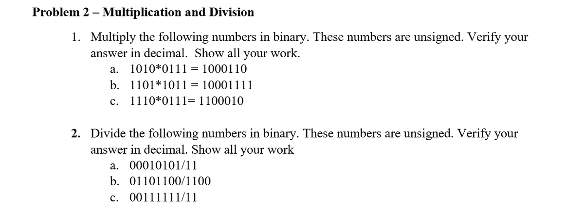Problem 2 – Multiplication and Division
1. Multiply the following numbers in binary. These numbers are unsigned. Verify your
answer in decimal. Show all your work.
а.
1010*0111 = 1000110
b. 1101*1011
= 10001111
с.
1110*0111=1100010
2. Divide the following numbers in binary. These umbers are unsigned. Verify your
answer in decimal. Show all
your
work
а. 00010101/11
b. 01101100/1100
c. 00111111/11
