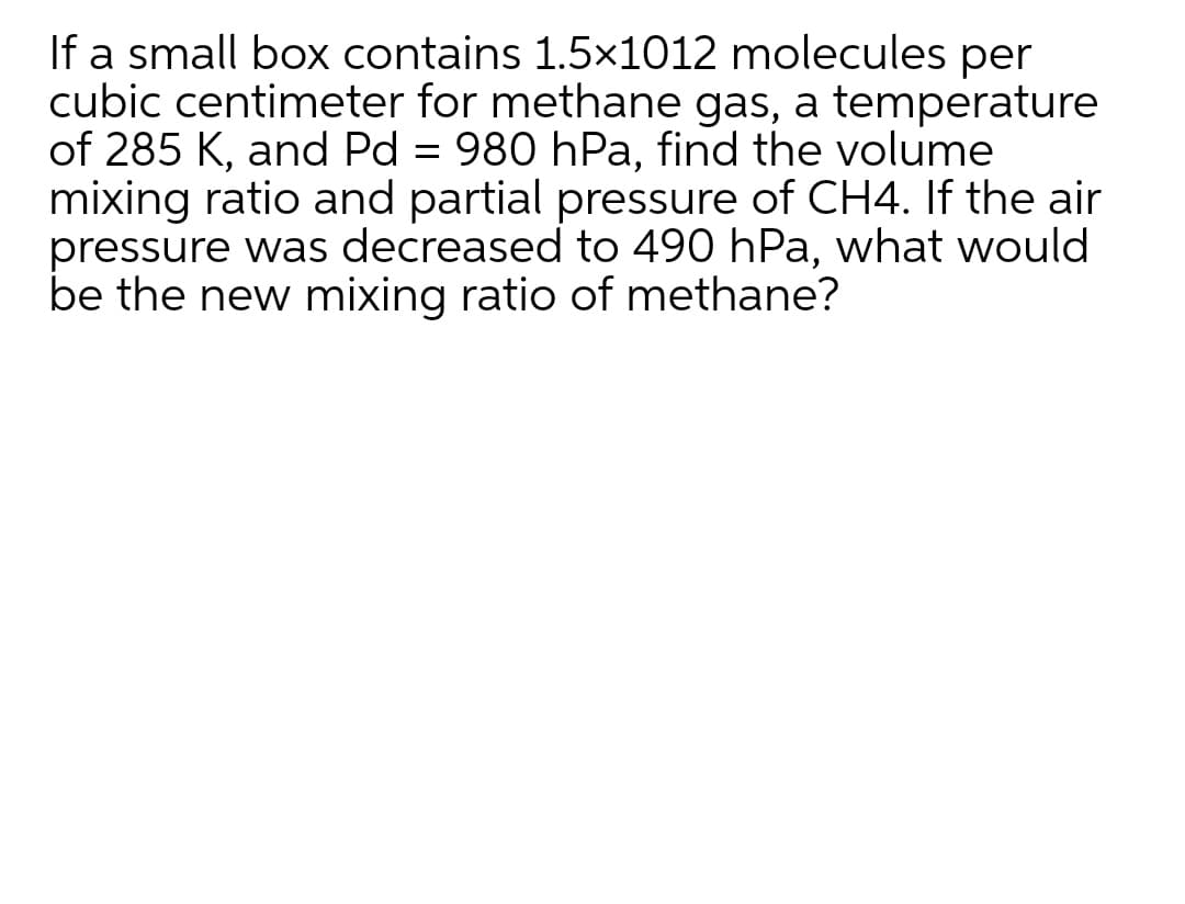 If a small box contains 1.5x1012 molecules per
cubic centimeter for methane gas, a temperature
of 285 K, and Pd = 980 hPa, find the volume
mixing ratio and partial pressure of CH4. If the air
pressure was decreased to 490 hPa, what would
be the new mixing ratio of methane?
