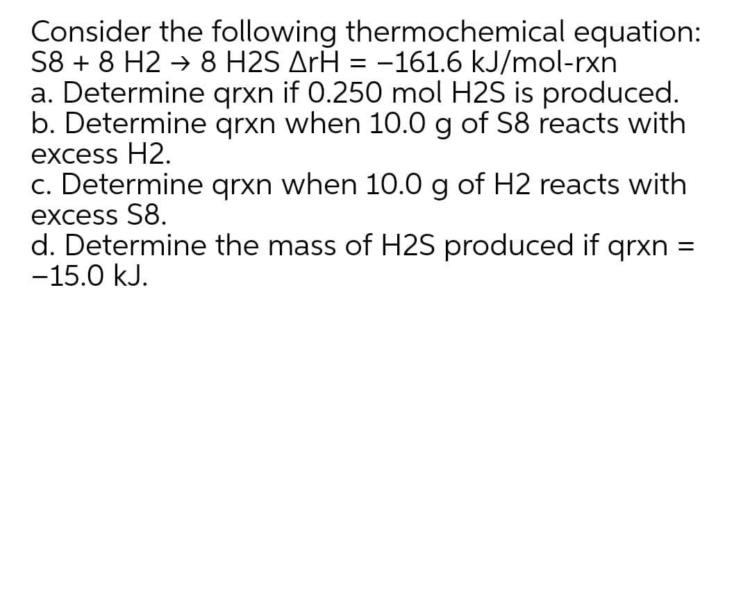 Consider the following thermochemical equation:
S8 + 8 H2 → 8 H2S ArH = -161.6 kJ/mol-rxn
a. Determine grxn if 0.250 mol H2S is produced.
b. Determine grxn when 10.0 g of S8 reacts with
excess H2.
c. Determine grxn when 10.0 g of H2 reacts with
excess S8.
d. Determine the mass of H2S produced if qrxn =
-15.0 kJ.
