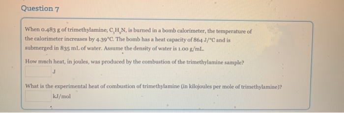 Question 7
When o.483 g of trimethylamine, C,H,N, is burned in a bomb calorimeter, the temperature of
the calorimeter increases by 4.39°C. The bomb has a heat capacity of 864 J/°C and is
submerged in 835 ml. of water. Assume the density of water is 1.00 g/ml.
How much heat, in joules, was produced by the combustion of the trimethylamine sample?
What is the experimental heat of combustion of trimethylamine (in kilojoules per mole of trimethylamine)?
kJ/mol
