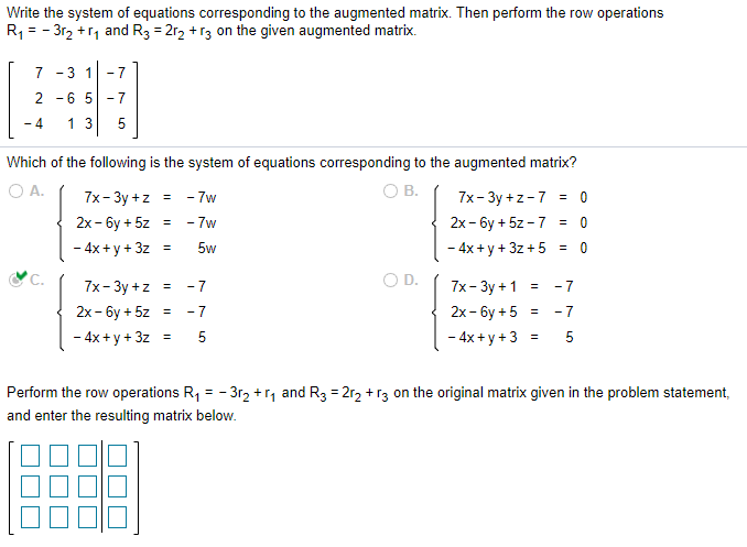Write the system of equations corresponding to the augmented matrix. Then perform the row operations
R, = - 3r2 +r, and R3 = 2r2 + r3 on the given augmented matrix.
7 -3 1
- 7
2 -6 5 -7
- 4
13
5
Which of the following is the system of equations corresponding to the augmented matrix?
OA.
O B.
7x- Зу +z
- 7w
7x-Зу +z -7 3 0
2х - бу + 5z
- 7w
2x - 6y + 5z - 7 = 0
%3!
- 4x + y + 3z
5w
- 4x + y + 3z + 5 = 0
%3!
OD.
7x- Зу +z %3D
2х - 6у + 5z %3D -7
- 7
7x- Зу +1 %3D
- 7
2х - бу + 5 %3
- 7
- 4x + y + 3z =
5
- 4x+y +3 =
5
Perform the row operations R, = - 3r2 +r, and R3 = 2r2 + r3 on the original matrix given in the problem statement,
and enter the resulting matrix below.
LO
LO
