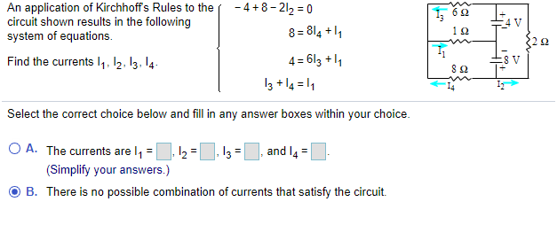 - 4 +8- 212 = 0
An application of Kirchhoffs Rules to the
circuit shown results in the following
system of equations.
6 2
4 V
8 = 814 +11
12
Find the currents I,, 12. 13. 14.
4 = 613 +1
%31
13 + l4 = 1
Select the correct choice below and fill in any answer boxes within your choice.
O A. The currents are l, =
13
and I4 =
(Simplify your answers.)
B. There is no possible combination of currents that satisfy the circuit.
