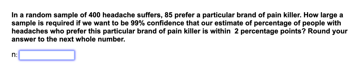 In a random sample of 400 headache suffers, 85 prefer a particular brand of pain killer. How large a
sample is required if we want to be 99% confidence that our estimate of percentage of people with
headaches who prefer this particular brand of pain killer is within 2 percentage points? Round your
answer to the next whole number.
n: