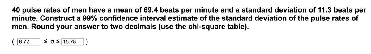 40 pulse rates of men have a mean of 69.4 beats per minute and a standard deviation of 11.3 beats per
minute. Construct a 99% confidence interval estimate of the standard deviation of the pulse rates of
men. Round your answer to two decimals (use the chi-square table).
(8.72 ≤O 15.78 )