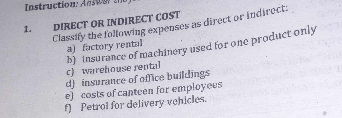 Instruction: Ar
1.
DIRECT OR INDIRECT COST
Classify the following expenses as direct or indirect:
a) factory rental
b) insurance of machinery used for one product only
c) warehouse rental
d) insurance of office buildings
e) costs of canteen for employees
f) Petrol for delivery vehicles.
