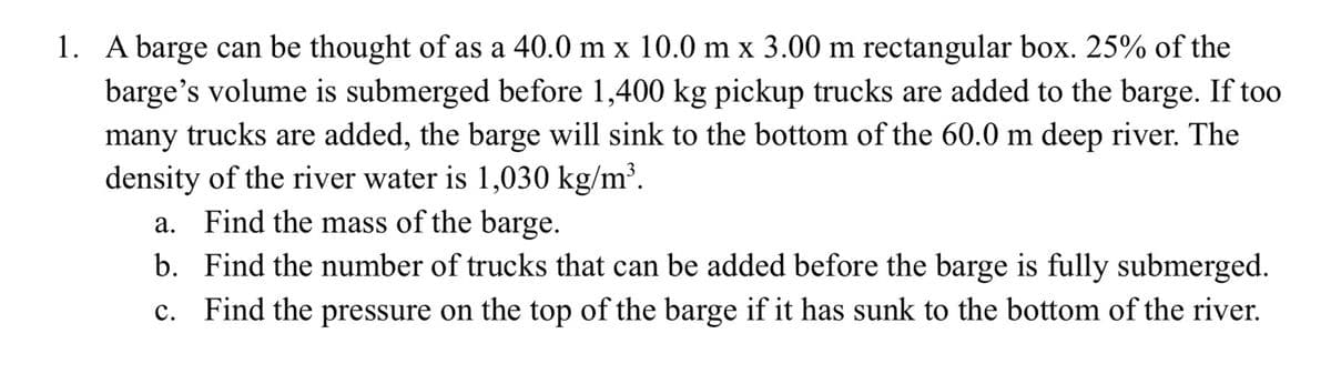 1. A barge can be thought of as a 40.0 m x 10.0 m x 3.00 m rectangular box. 25% of the
barge's volume is submerged before 1,400 kg pickup trucks are added to the barge. If too
many trucks are added, the barge will sink to the bottom of the 60.0 m deep river. The
density of the river water is 1,030 kg/m³.
a. Find the mass of the barge.
b. Find the number of trucks that can be added before the barge is fully submerged.
c. Find the pressure on the top of the barge if it has sunk to the bottom of the river.
