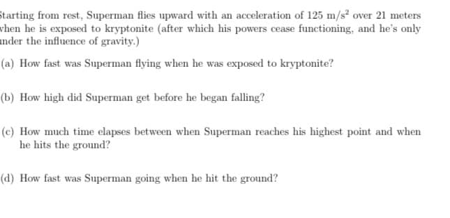 Starting from rest, Superman flies upward with an acceleration of 125 m/s over 21 meters
vhen he is exposed to kryptonite (after which his powers cease functioning, and he's only
nder the influence of gravity.)
(a) How fast was Superman flying when he was exposed to kryptonite?
(b) How high did Superman get before he began falling?
(c) How much time elapses between when Superman reaches his highest point and when
he hits the ground?
(d) How fast was Superman going when he hit the ground?
