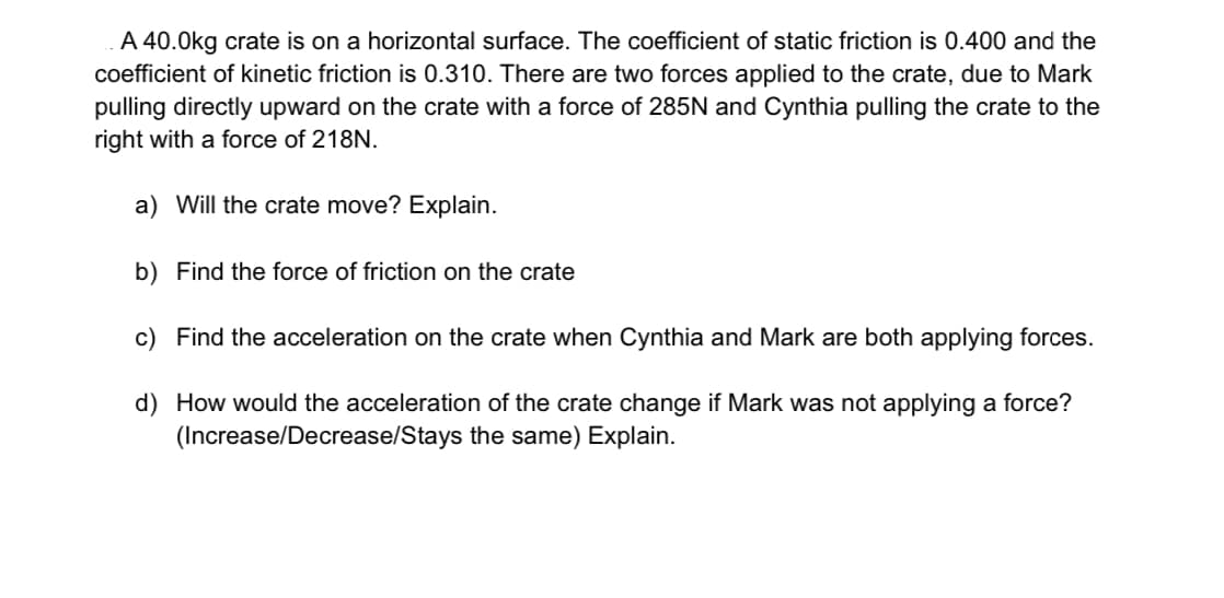 A 40.0kg crate is on a horizontal surface. The coefficient of static friction is 0.400 and the
coefficient of kinetic friction is 0.310. There are two forces applied to the crate, due to Mark
pulling directly upward on the crate with a force of 285N and Cynthia pulling the crate to the
right with a force of 218N.
a) Will the crate move? Explain.
b) Find the force of friction on the crate
c) Find the acceleration on the crate when Cynthia and Mark are both applying forces.
d) How would the acceleration of the crate change if Mark was not applying a force?
(Increase/Decrease/Stays the same) Explain.
