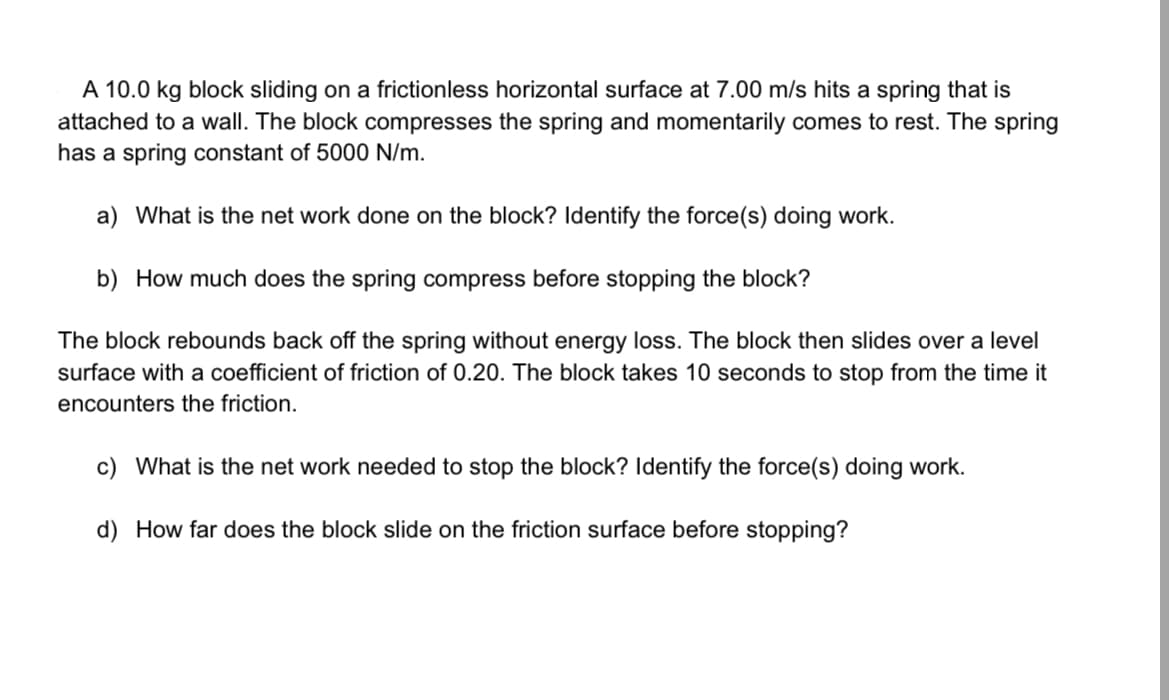 A 10.0 kg block sliding on a frictionless horizontal surface at 7.00 m/s hits a spring that is
attached to a wall. The block compresses the spring and momentarily comes to rest. The spring
has a spring constant of 5000 N/m.
a) What is the net work done on the block? Identify the force(s) doing work.
b) How much does the spring compress before stopping the block?
The block rebounds back off the spring without energy loss. The block then slides over a level
surface with a coefficient of friction of 0.20. The block takes 10 seconds to stop from the time it
encounters the friction.
c) What is the net work needed to stop the block? Identify the force(s) doing work.
d) How far does the block slide on the friction surface before stopping?
