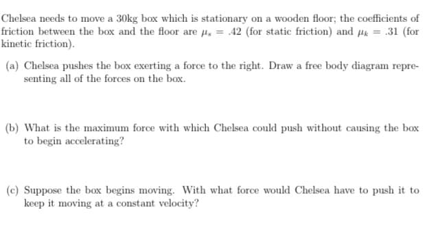 Chelsea needs to move a 30kg box which is stationary on a wooden floor; the coefficients of
friction between the box and the floor are µ, = .42 (for static friction) and µk = .31 (for
kinetic friction).
(a) Chelsea pushes the box exerting a force to the right. Draw a free body diagram repre-
senting all of the forces on the box.
(b) What is the maximum force with which Chelsea could push without causing the box
to begin accelerating?
(c) Suppose the box begins moving. With what force would Chelsea have to push it to
keep it moving at a constant velocity?
