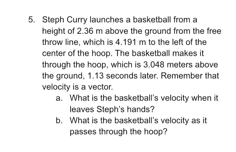 5. Steph Curry launches a basketball from a
height of 2.36 m above the ground from the free
throw line, which is 4.191 m to the left of the
center of the hoop. The basketball makes it
through the hoop, which is 3.048 meters above
the ground, 1.13 seconds later. Remember that
velocity is a vector.
a. What is the basketball's velocity when it
leaves Steph's hands?
b. What is the basketball's velocity as it
passes through the hoop?
