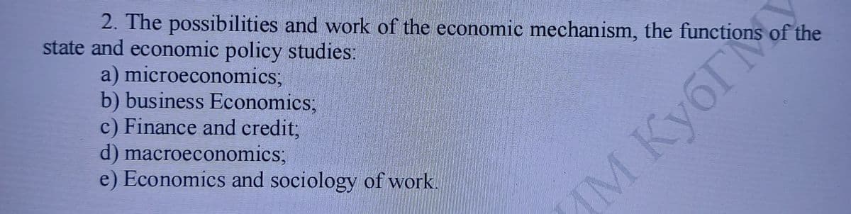 2. The possibilities and work of the economic mechanism, the functions of the
state and economic policy studies:
a) microeconomics;
b) business Economics;
c) Finance and credit3B
d) macroeconomics;
e) Economics and sociology of work.
