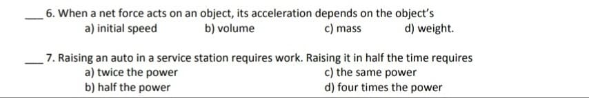 6. When a net force acts on an object, its acceleration depends on the object's
b) volume
a) initial speed
c) mass
d) weight.
7. Raising an auto in a service station requires work. Raising it in half the time requires
a) twice the power
b) half the power
c) the same power
d) four times the power
