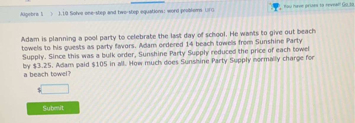 Algebra 1 > J.10 Solve one-step and two-step equations: word problems UFG
You have prizes to reveal! Go to
Adam is planning a pool party to celebrate the last day of school. He wants to give out beach
towels to his guests as party favors. Adam ordered 14 beach towels from Sunshine Party
Supply. Since this was a bulk order, Sunshine Party Supply reduced the price of each towel
by $3.25. Adam paid $105 in all. How much does Sunshine Party Supply normally charge for
a beach towel?
Submit
