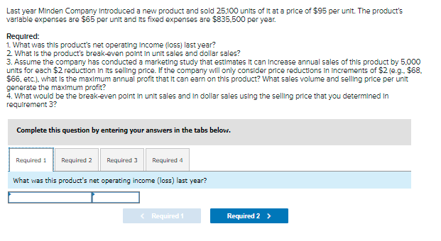 Last year Minden Company Introduced a new product and sold 25,100 units of It at a price of $95 per unit. The product's
varlable expenses are $65 per unit and its fixed expenses are $835,500 per year.
Required:
1. What was this product's net operating Income (loss) last year?
2 What Is the product's break-even polnt in unit sales and dollar sales?
3. Assume the company has conducted a marketing study that estimates It can Increase annual sales of this product by 5.000
units for each $2 reduction In Its selling price. If the company will only consider price reductions in Increments of $2 (e.g. $68.
$6, etc.). what is the maximum annual profit that It can earn on this product? What sales volume and selling price per unit
generate the maximum profit?
4. What would be the break-even polnt In unit sales and In dollar sales using the selling price that you determined In
requirement 3?
Complete this question by entering your answers in the tabs below.
Required 1
Required 2
Required 3
Required 4
What was this product's net operating income (loss) last year?
< Required 1
Required 2 >
