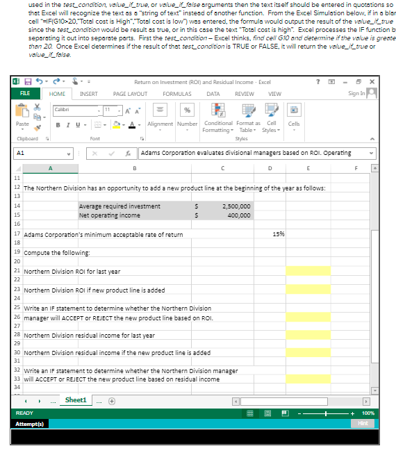 used in the testcondition, value_i_true, or value_f false arguments then the text itself should be entered in quotations so
that Excel will recognize the text as a "string of text" instesd of another function. From the Excel Simulation below, if in a blar
cell =F(G10>20, Total cost is High","Total cost is low") was entered, the formula would output the result of the value_if_true
since the test_condition would be result es true, or in this case the text "Total cost is high". Excel processes the IF function b
separating it out into separste parts. First the test_condition- Excel thinks, find cell G10 and detemine if the value is greate
than 20. Once Excel determines if the result of that test_condition is TRUE or FALSE, it will return the value_if_true or
value_if_folse.
Return on Investment (ROI) and Residual Income - Excel
FILE
HOME
INSERT
PAGE LAYOUT
FORMULAS
DATA
REVIEW
VIEW
Sign In
Calibri
11
%
Alignment Number Conditional Format as
Formatting- Table Styles-
Paste
BIU-
Cell
Cels
Clipboard
Font
Styles
A1
Adams Corporation evaluates divisional managers based on ROI. Operating
D
E
11
12 The Northern Division has an opportunity to add a new product line at the beginning of the year as follows:
13
Average required investment
Net operating income
14
2,500,000
15
400,000
16
17 Adams Corporation's minimum acceptable rate of return
15%
18
19 compute the following:
20
21 Northern Division ROI for last year
22
23 Northern Division ROI if new product line is added
24
25 Write an IF statement to determine whether the Northern Division
26 manager willl ACCEPT or REJECT the new product line based on ROI.
27
28 Northern Division residual income for last year
29
30 Northern Division residual income if the new product line is added
31
32 write an IF statement to determine whether the Northern Division manager
33 will ACCEPT or REJECT the new product line based on residual income
34
Sheeti
READY
100%
Attempt(s)
Hint
