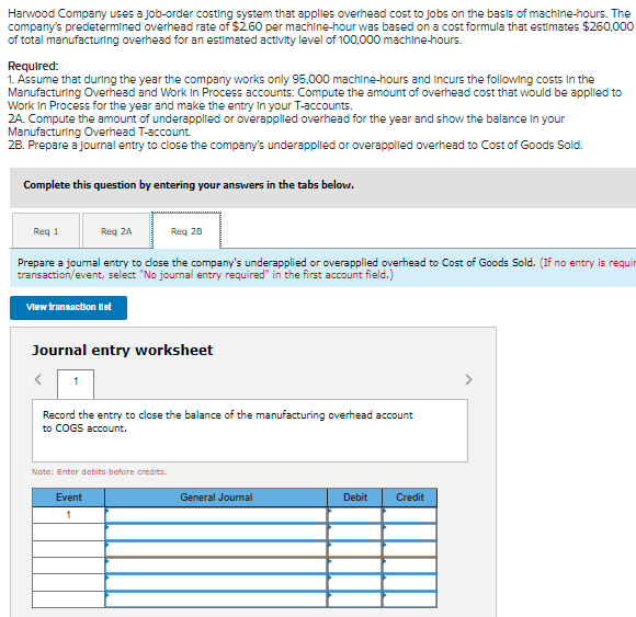 Harwood Company uses a Job-order costing system that applies overhead cost to Jobs on the basis of machine-hours. The
company's predetermined overhead rate of $260 per machine-hour was based on a cost formula that estimates $260,000
of total manufacturing overhead for an estimated activity level of 100,000 machine-hours.
Required:
1. Assume that during the year the company works only 95,000 machine-hours and Incurs the following costs In the
Manufacturing Overnead and Work in Process accounts: Compute the amount of overhead cost that would be applied to
Work In Process for the year and make the entry In your T-accounts.
2A. Compute the amount of underapplied or overapplied overhead for the year and show the balance In your
Manufacturing Overhead T-account
28. Prepare a journal entry to close the company's underapplied or overapplied overhead to Cost of Goods Sold.
Complete this question by entering your answers in the tabs belovw.
Req 1
Req 2A
Req 28
Prepare a journal entry to close the company's underapplied or overapplied overhead to Cost of Goods Sold. (If no entry is requir
transaction/event, select "No journal entry required" in the first account field.)
Vlew transaction let
Journal entry worksheet
Record the entry to close the balance of the manufacturing overhead account
to COGS account.
Note: Enter debits before credits.
Event
General Joumal
Debit
Credit
1
