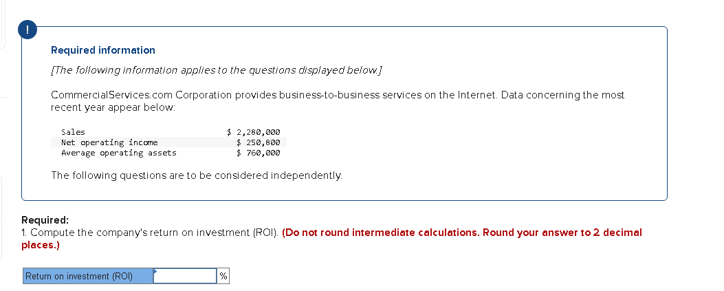 !
Required information
[The following information applies to the questions displayed below]
CommercialServices.com Corporation provides business-to-business services on the Internet. Data concerning the most
recent year appear below:
$ 2,280,000
$ 250,800
$ 760,000
Sales
Net operating income
Average operating assets
The following questions are to be considered independently.
Required:
1. Compute the company's return on investment (ROI). (Do not round intermediate calculations. Round your answer to 2 decimal
places.)
Return on investment (ROI)
