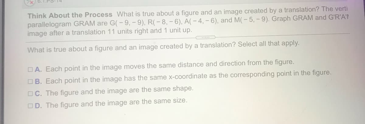 Think About the Process What is true about a figure and an image created by a translation? The verti
parallelogram GRAM are G(-9, - 9), R(-8, - 6), A(- 4, - 6), and M(- 5, - 9). Graph GRAM and G'R'A'T
image after a translation 11 units right and 1 unit up.
What is true about a figure and an image created by a translation? Select all that apply.
O A. Each point in the image moves the same distance and direction from the figure.
OB. Each point in the image has the same x-coordinate as the corresponding point in the figure.
OC. The figure and the image are the same shape.
OD. The figure and the image are the same size.
