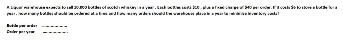 A Liquor warehouse expects to sell 10,000 bottles of scotch whiskey in a year. Each bottles costs $10, plus a fixed charge of $40 per order. If it costs $6 to store a bottle for a
year , how many bottles should be ordered at a time and how many orders should the warehouse place in a year to minimize inventory costs?
Bottle per order
Order per year
