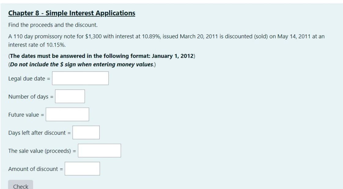 Chapter 8 - Simple Interest Applications
Find the proceeds and the discount.
A 110 day promissory note for $1,300 with interest at 10.89%, issued March 20, 2011 is discounted (sold) on May 14, 2011 at an
interest rate of 10.15%.
(The dates must be answered in the following format: January 1, 2012)
(Do not include the $ sign when entering money values.)
Legal due date =
Number of days =
Future value =
Days left after discount =
The sale value (proceeds) =
Amount of discount =
Check
