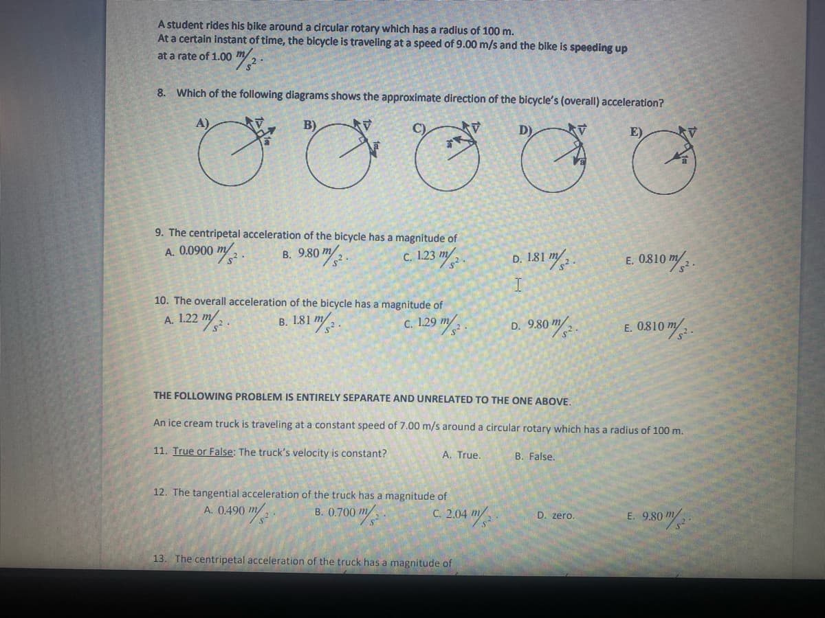 A student rides his bike around a circular rotary which has a radius of 100 m.
At a certain instant of time, the bicycle is traveling at a speed of 9.00 m/s and the bike is speeding up
at a rate of 1.00
8. Which of the following diagrams shows the approximate direction of the bicycle's (overall) acceleration?
B)
D)
E)
9. The centripetal acceleration of the bicycle has a magnitude of
A. 0.0900 m 2 .
9:80 "/:.
c. 123 m/
E. 0810 m/ .
D. 1.81 m/
10. The overall acceleration of the bicycle has a magnitude of
A. 1.22
c. 129 m/ .
B. 1.81 m/
D. 9.80
2.
E. 0.810 m/.
THE FOLLOWING PROBLEM IS ENTIRELY SEPARATE AND UNRELATED TO THE ONE ABOVE.
An ice cream truck is traveling at a constant speed of 7.00 m/s around a circular rotary which has a radius of 100 m.
11. True or False: The truck's velocity is constant?
A. True.
B. False.
12. The tangential acceleration of the truck has a magnitude of
A. 0.490 m/
B. (0.700 m/
C. 2.04 m/
/s
D. zero.
E. 9.80 m
13. The centripetal acceleration of the truck has a magnitude of
