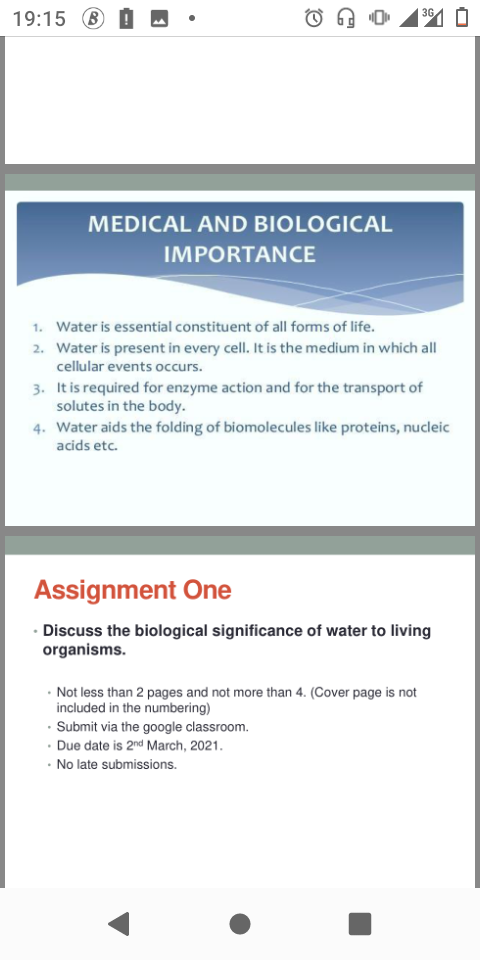 3G
19:15 B
MEDICAL AND BIOLOGICAL
IMPORTANCE
1. Water is essential constituent of all forms of life.
2. Water is present in every cell. It is the medium in which all
cellular events occurs.
3. It is required for enzyme action and for the transport of
solutes in the body.
4. Water aids the folding of biomolecules like proteins, nucleic
acids etc.
Assignment One
· Discuss the biological significance of water to living
organisms.
· Not less than 2 pages and not more than 4. (Cover page is not
included in the numbering)
· Submit via the google classroom.
· Due date is 2nd March, 2021.
· No late submissions.
