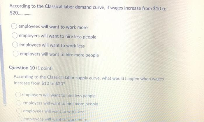 According to the Classical labor demand curve, if wages increase from $10 to
$20.
employees will want to work more
employers will want to hire less people
employees will want to work less
employers will want to hire more people
Question 10 (1 point)
According to the Classical labor supply curve, what would happen when wages
increase from $10 to $20?
O employers will want to hire less people
employers will want to hire more people
O employees will want to work less
employees will want to work more
