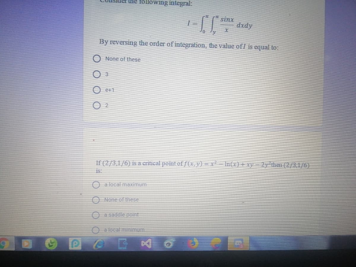 he following integral:
sinx
dxdy
By reversing the order of integration, the value ofl is equal to:
O None of these
3
O e+1
If (2/3,1/6) is a critical point ofƒ(x,y) = x² – n(x)+ xy 2y then (2/3,1/6)
is:
O a local maximum
O None of these
a saddle point
O a local minimum
POE
