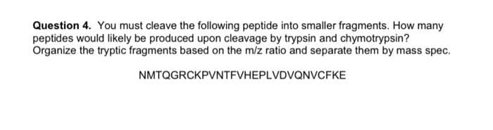 Question 4. You must cleave the following peptide into smaller fragments. How many
peptides would likely be produced upon cleavage by trypsin and chymotrypsin?
Organize the tryptic fragments based on the m/z ratio and separate them by mass spec.
NMTQGRCKPVNTFVHEPLVDVQNVvCFKE
