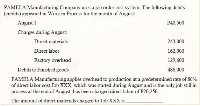 PAMELA Manufacturing Company uses a job order cost system. The following debits
(credits) appeared in Work in Process for the month of August:
August 1
P40,500
Charges during August:
Direct materials
243,000
Direct labor
162,000
Factory overhead
129,600
Debits to Finished goods
486,000
PAMELA Manufacturing applies overhead to production at a predetermined rate of 80%
of direct labor cost Job XXX, which was started during August and is the only job still in
process at the end of August, has been charged direct labor of P20,250.
The amount of direct materials charged to Job XXX is
