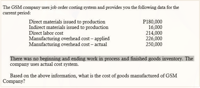 The GSM company uses job order costing system and provides you the following data for the
current period:
Direct materials issued to production
Indirect materials issued to production
P180,000
16,000
214,000
226,000
250,000
Direct labor cost
Manufacturing overhead cost - applied
Manufacturing overhead cost - actual
There was no beginning and ending work in process and finished goods inventory. The
company uses actual cost system.
Based on the above information, what is the cost of goods manufactured of GSM
Company?
