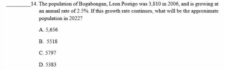 _14. The population of Bogabongan, Leon Postigo was 3,810 in 2006, and is growing at
an annual rate of 2.5%. If this growth rate continues, what will be the approximate
population in 2022?
A. 5,656
B. 5518
C. 5797
D. 5383
