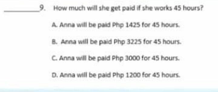 9. How much will she get paid if she works 45 hours?
A. Anna will be paid Php 1425 for 45 hours.
8. Anna will be paid Php 3225 for 45 hours.
C. Anna will be paid Php 3000 for 45 hours.
D. Anna will be paid Php 1200 for 45 hours.
