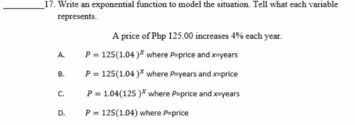 _17. Write an exponential function to model the situation. Tell what each variable
represents.
A price of Php 125.00 increases 4% each year.
A.
P = 125(1.04 )* where P-price and x-years
В.
P = 125(1.04)* where P=years and x-price
С.
P = 1.04(125 )* where P=price and x=years
P = 125(1.04) where P=price
D.
