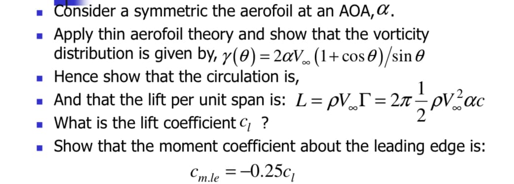 ■ Consider a symmetric the aerofoil at an AOA, α.
Apply thin aerofoil theory and show that the vorticity
distribution is given by, y(0) = 2a√∞ (1+ cos 0) /sin 0
■ Hence show that the circulation is,
1
And that the lift per unit span is: L= pV_r=2π pVac
■ What is the lift coefficient C/ ?
■ Show that the moment coefficient about the leading edge is:
Cm.le = -0.25c₁
