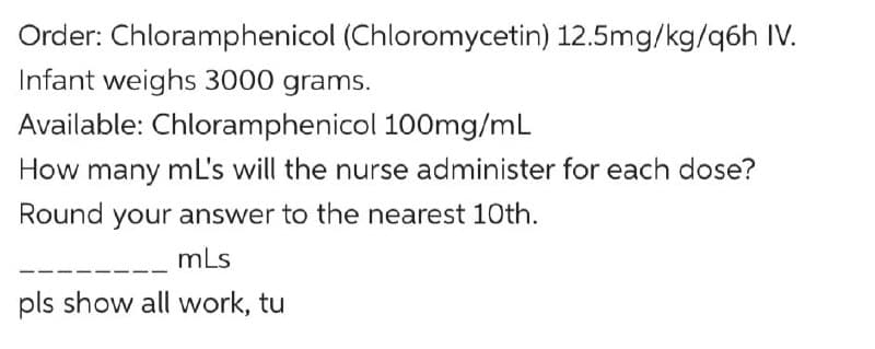 Order: Chloramphenicol (Chloromycetin) 12.5mg/kg/q6h IV.
Infant weighs 3000 grams.
Available: Chloramphenicol 100mg/mL
How many mL's will the nurse administer for each dose?
Round your answer to the nearest 10th.
mLs
pls show all work, tu