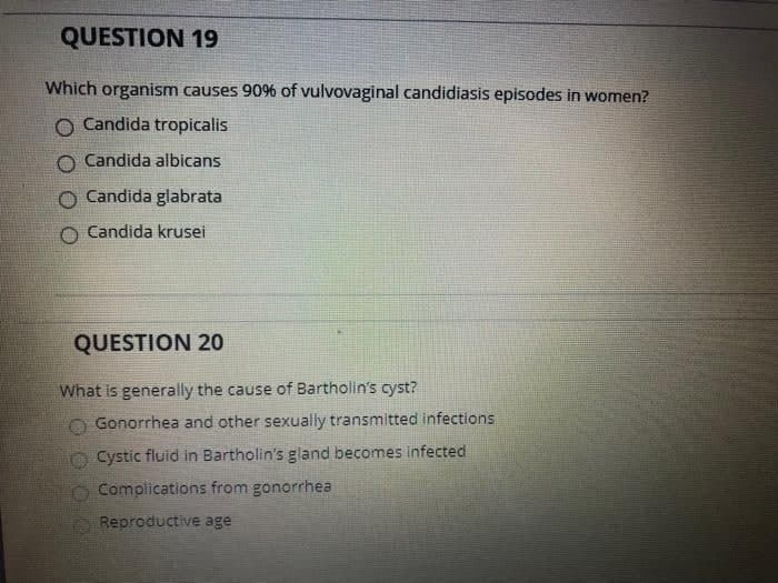 QUESTION 19
Which organism causes 90% of vulvovaginal candidiasis episodes in women?
O Candida tropicalis
Candida albicans
Candida glabrata
Candida krusei
QUESTION 20
What is generally the cause of Bartholin's cyst?
Gonorrhea and other sexually transmitted infections
Cystic fluid in Bartholin's gland becomes infected
Complications from gonorrhea
Reproductive age