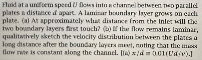Fluid at a uniform speed U flows into a channel between two parallel
plates a distance d apart. A laminar boundary layer grows on each
plate. (a) At approximately what distance from the inlet will the
two boundary layers first touch? (b) If the flow remains laminar,
qualitatively sketch the velocity distribution between the plates a
long distance after the boundary layers meet, noting that the mass
flow rate is constant along the channel. [(a) x/d = 0.01 (Ud/v).]
