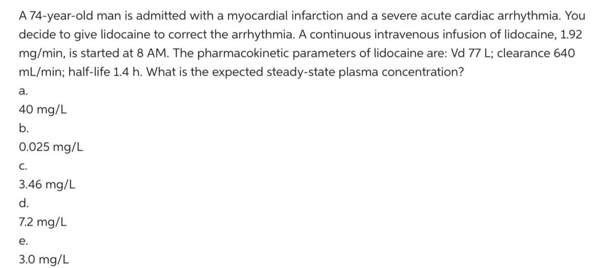 A 74-year-old man is admitted with a myocardial infarction and a severe acute cardiac arrhythmia. You
decide to give lidocaine to correct the arrhythmia. A continuous intravenous infusion of lidocaine, 1.92
mg/min, is started at 8 AM. The pharmacokinetic parameters of lidocaine are: Vd 77 L; clearance 640
mL/min; half-life 1.4 h. What is the expected steady-state plasma concentration?
a.
40 mg/L
b.
0.025 mg/L
C.
3.46 mg/L
d.
7.2 mg/L
e.
3.0 mg/L
