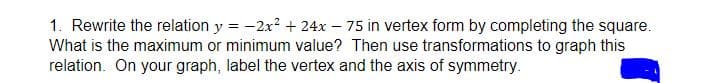 1. Rewrite the relation y = -2x? + 24x – 75 in vertex form by completing the square.
What is the maximum or minimum value? Then use transformations to graph this
relation. On your graph, label the vertex and the axis of symmetry.
