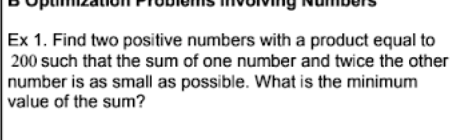 Ex 1. Find two positive numbers with a product equal to
200 such that the sum of one number and twice the other
number is as small as possible. What is the minimum
value of the sum?
