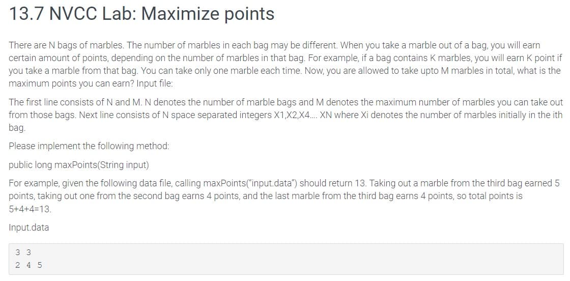 13.7 NVCC Lab: Maximize points
There are N bags of marbles. The number of marbles in each bag may be different. When you take a marble out of a bag, you will earn
certain amount of points, depending on the number of marbles in that bag. For example, if a bag contains K marbles, you will earn K point if
you take a marble from that bag. You can take only one marble each time. Now, you are allowed to take upto I marbles in total, what is the
maximum points you can earn? Input file:
The first line consists of N and M. N denotes the number of marble bags and M denotes the maximum number of marbles you can take out
from those bags. Next line consists of N space separated integers X1, X2,X4.... XN where Xi denotes the number of marbles initially in the ith
bag.
Please implement the following method:
public long maxPoints(String input)
For example, given the following data file, calling maxPoints("input.data") should return 13. Taking out a marble from the third bag earned 5
points, taking out one from the second bag earns 4 points, and the last marble from the third bag earns 4 points, so total points is
5+4+4=13.
Input.data
3 3
245