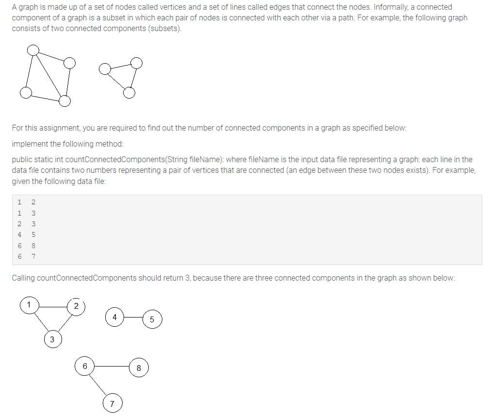 A graph is made up of a set of nodes called vertices and a set of lines called edges that connect the nodes. Informally, a connected
component of a graph is a subset in which each pair of nodes is connected with each other via a path. For example, the following graph
consists of two connected components (subsets).
For this assignment, you are required to find out the number of connected components in a graph as specified below:
implement the following method:
public static int countConnected Components(String fileName): where fileName is the input data file representing a graph: each line in the
data file contains two numbers representing a pair of vertices that are connected (an edge between these two nodes exists). For example,
given the following data file:
1
2
4
6
6
2
3
3
5
8
7
Calling countConnected Components should return 3, because there are three connected components in the graph as shown below:
6
7
5