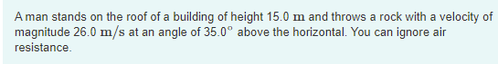 A man stands on the roof of a building of height 15.0 m and throws a rock with a velocity of
magnitude 26.0 m/s at an angle of 35.0° above the horizontal. You can ignore air
resistance.
