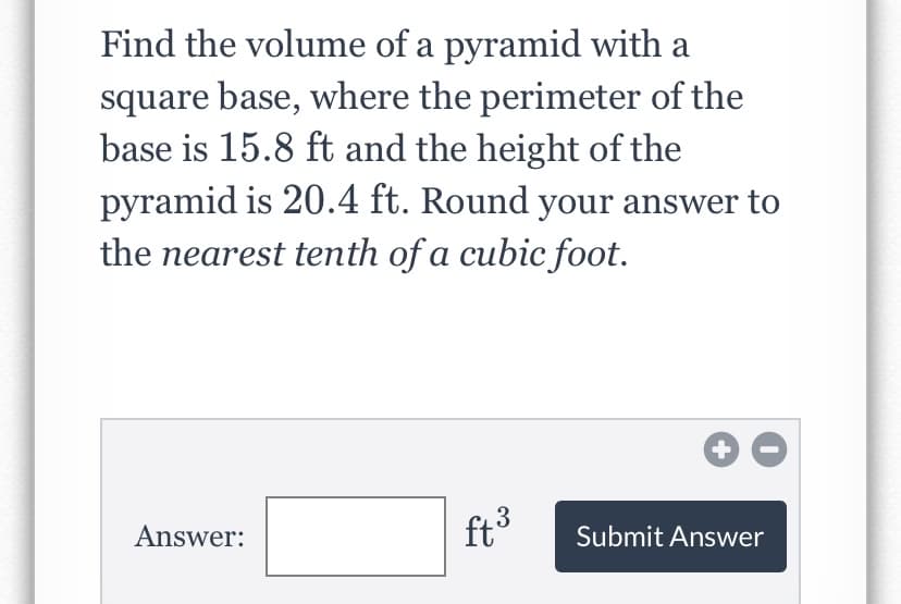 Find the volume of a pyramid with a
square base, where the perimeter of the
base is 15.8 ft and the height of the
pyramid is 20.4 ft. Round your answer to
the nearest tenth of a cubic foot.
Answer:
ft3
Submit Answer
+
