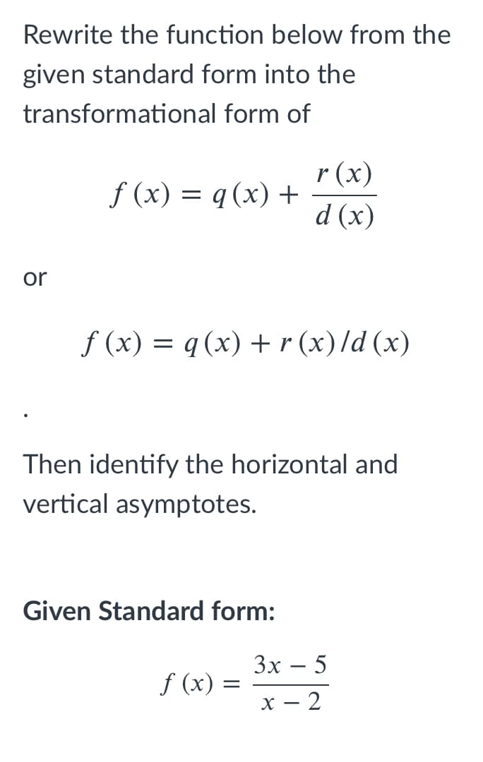 Rewrite the function below from the
given standard form into the
transformational form of
r (x)
f (x) = q (x) +
d (x)
or
f (x) = q (x) +r (x)/d (x)
Then identify the horizontal and
vertical asymptotes.
Given Standard form:
Зх — 5
f (x) :
х — 2
